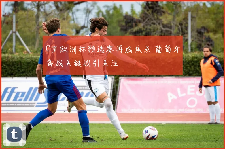 C罗欧洲杯预选赛再成焦点 葡萄牙备战关键战引关注