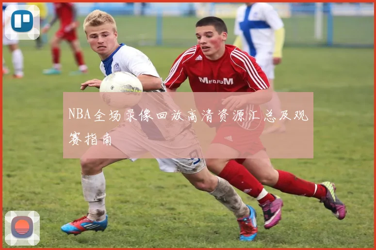 NBA全场录像回放高清资源汇总及观赛指南