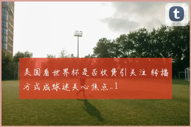 美国看世界杯是否收费引关注 转播方式成球迷关心焦点_1