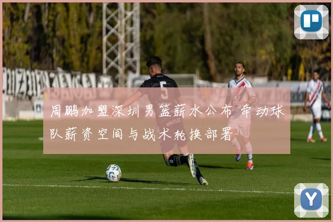 周鹏加盟深圳男篮薪水公布 牵动球队薪资空间与战术轮换部署
