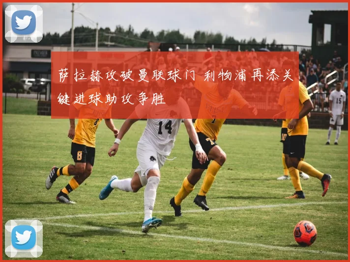 萨拉赫攻破曼联球门 利物浦再添关键进球助攻争胜