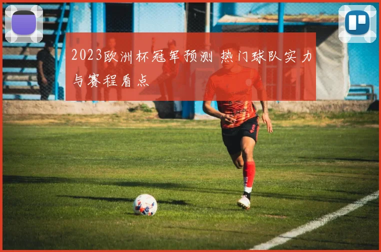 2023欧洲杯冠军预测 热门球队实力与赛程看点