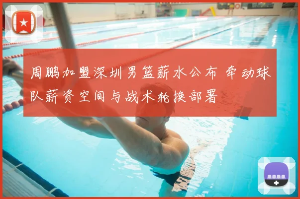 周鹏加盟深圳男篮薪水公布 牵动球队薪资空间与战术轮换部署