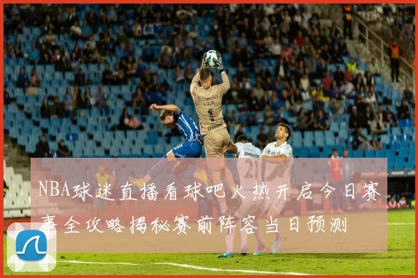 NBA球迷直播看球吧火热开启今日赛事全攻略揭秘赛前阵容当日预测
