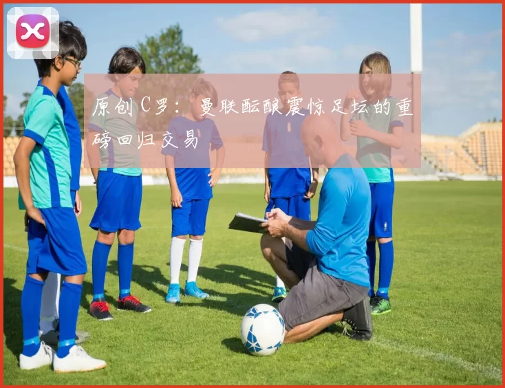 原创 C罗:曼联酝酿震惊足坛的重磅回归交易