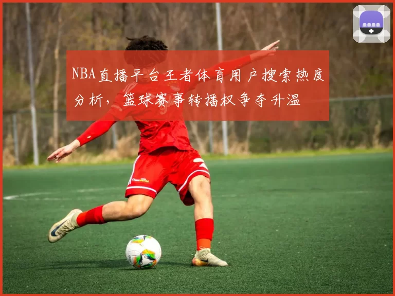 NBA直播平台王者体育用户搜索热度分析，篮球赛事转播权争夺升温
