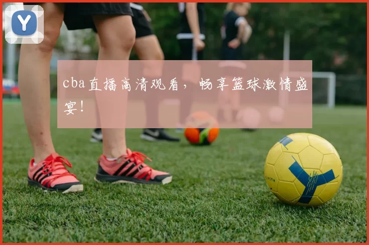 cba直播高清观看，畅享篮球激情盛宴！