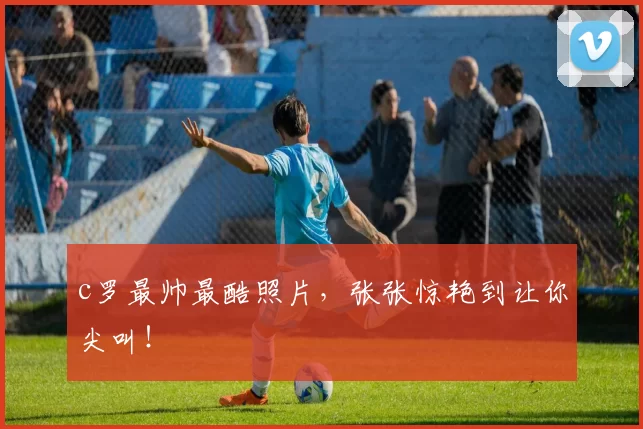 c罗最帅最酷照片，张张惊艳到让你尖叫！