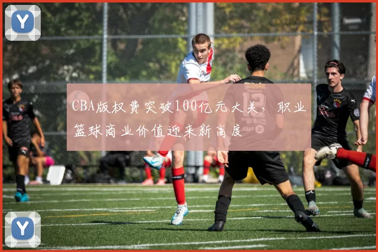 CBA版权费突破100亿元大关,职业篮球商业价值迎来新高度