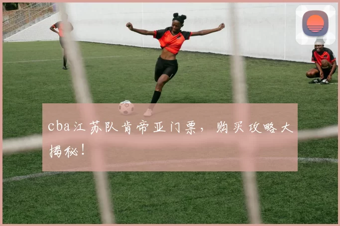 cba江苏队肯帝亚门票，购买攻略大揭秘！