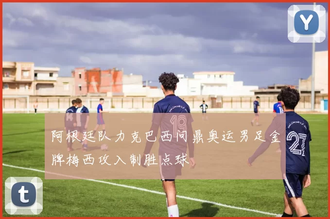 阿根廷队力克巴西问鼎奥运男足金牌梅西攻入制胜点球