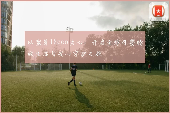 以蜜芽18coo为心，开启全球母婴精致生活与安心守护之旅