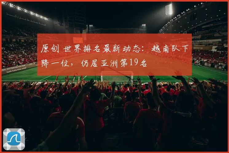 原创 世界排名最新动态：越南队下降一位，仍居亚洲第19名