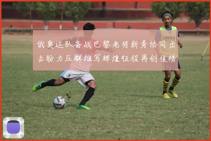 俄奥运队备战巴黎老将新秀协同出击盼力压群雄写辉煌征程再创佳绩