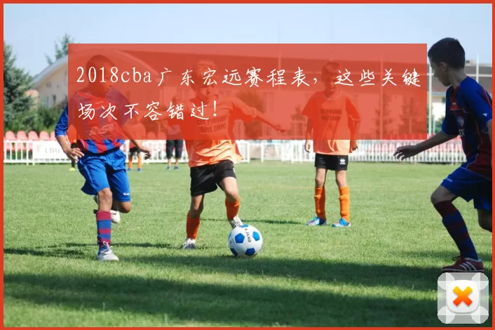 2018cba广东宏远赛程表，这些关键场次不容错过！