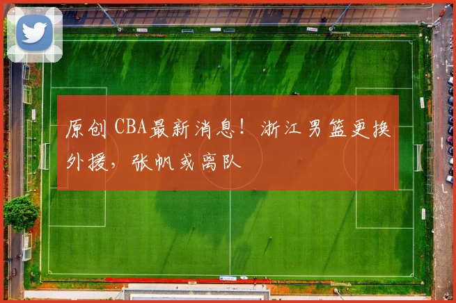 原创 CBA最新消息！浙江男篮更换外援，张帆或离队