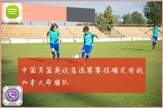 中国男篮奥运落选赛赛程确定将战加拿大希腊队