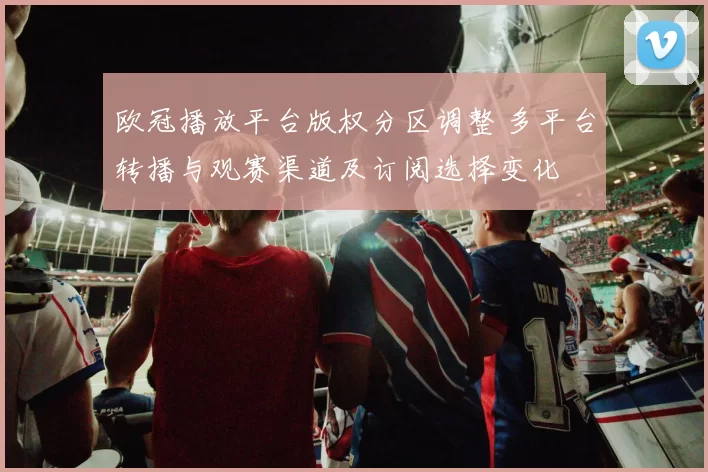 欧冠播放平台版权分区调整 多平台转播与观赛渠道及订阅选择变化