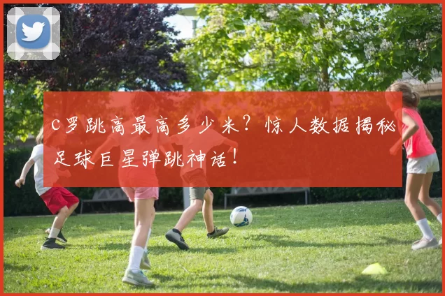 c罗跳高最高多少米？惊人数据揭秘足球巨星弹跳神话！