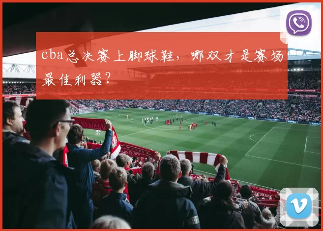 cba总决赛上脚球鞋，哪双才是赛场最佳利器？