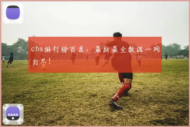 cba排行榜百度，最新最全数据一网打尽！