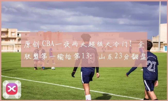 原创 CBA一夜两大超级大冷门！全联盟第一输给第13：山东23分翻盘失败
