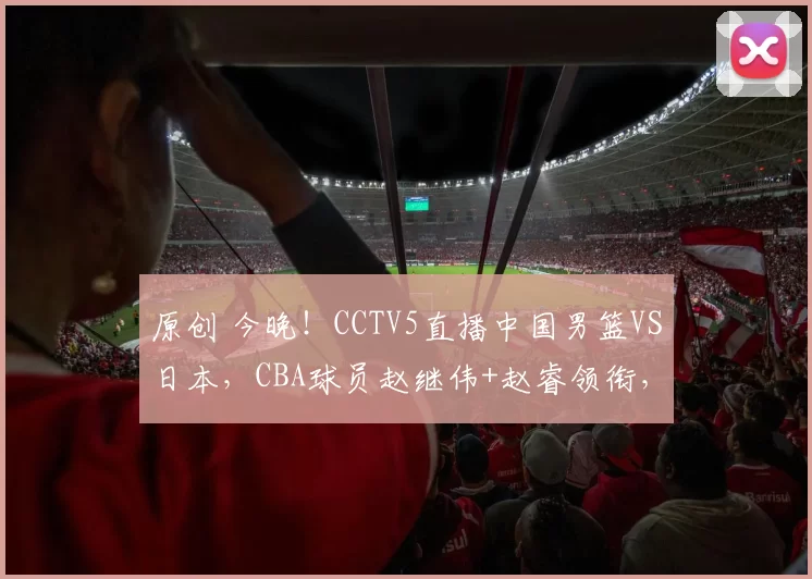 原创 今晚！CCTV5直播中国男篮VS日本，CBA球员赵继伟+赵睿领衔，郭士强爱将入选，胡明轩缺阵