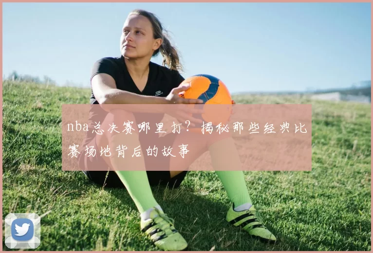 nba总决赛哪里打？揭秘那些经典比赛场地背后的故事