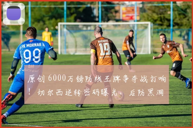 原创 6000万镑防线王牌争夺战打响！切尔西逆转密码曝光，后防黑洞能否终结？