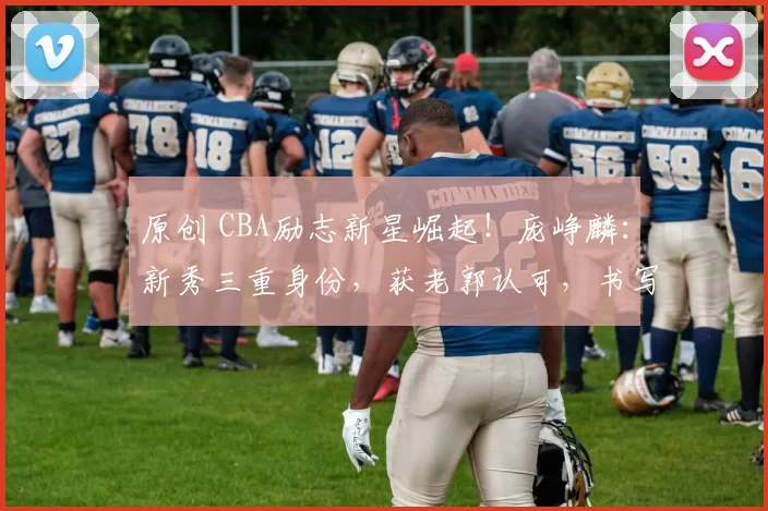 原创 CBA励志新星崛起!庞峥麟:新秀三重身份,获老郭认可,书写历史传奇