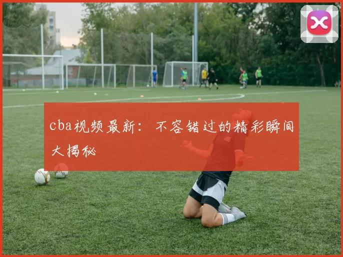 cba视频最新：不容错过的精彩瞬间大揭秘