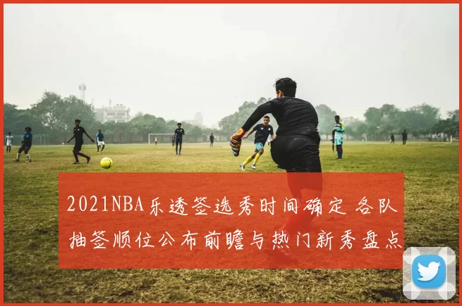 2021NBA乐透签选秀时间确定 各队抽签顺位公布前瞻与热门新秀盘点