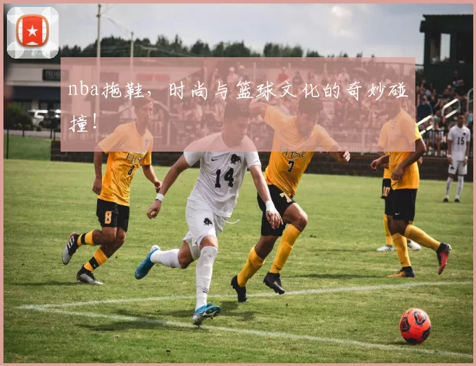 nba拖鞋，时尚与篮球文化的奇妙碰撞！
