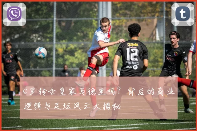 c罗转会皇家马德里吗？背后的商业逻辑与足坛风云大揭秘