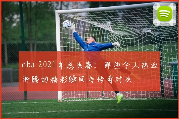 cba 2021年总决赛：那些令人热血沸腾的精彩瞬间与传奇对决