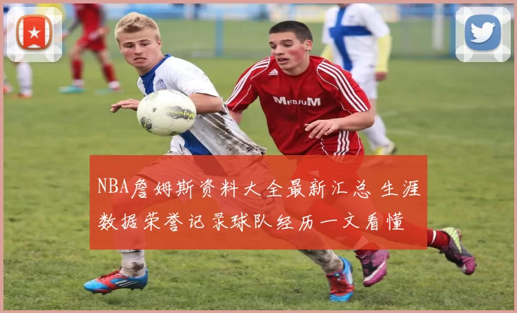 NBA詹姆斯资料大全最新汇总 生涯数据荣誉记录球队经历一文看懂