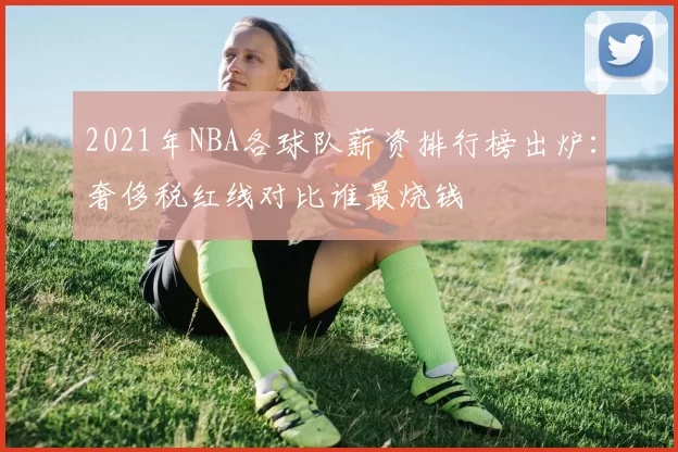2021年NBA各球队薪资排行榜出炉:奢侈税红线对比谁最烧钱