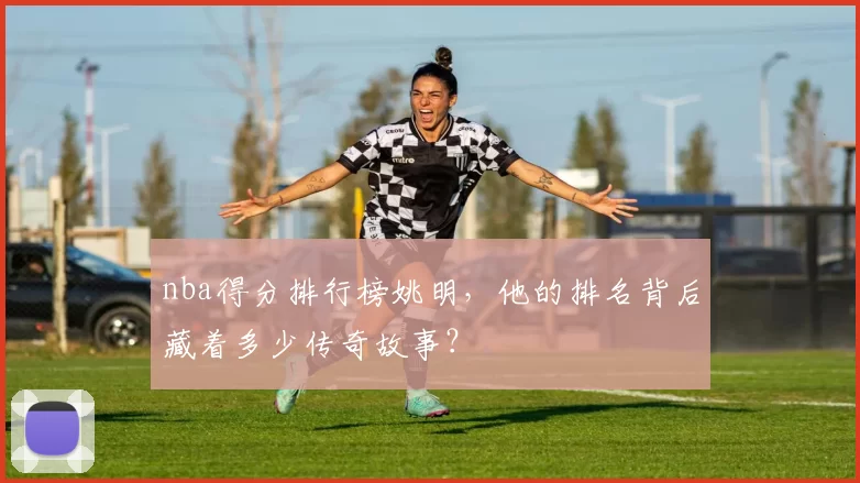 nba得分排行榜姚明，他的排名背后藏着多少传奇故事？