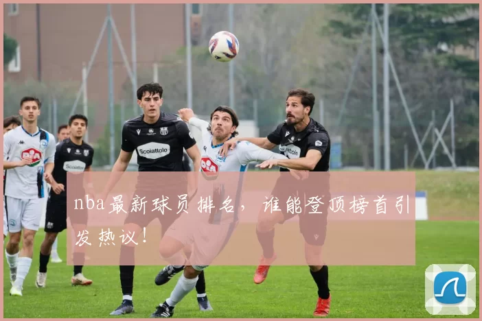 nba最新球员排名，谁能登顶榜首引发热议！