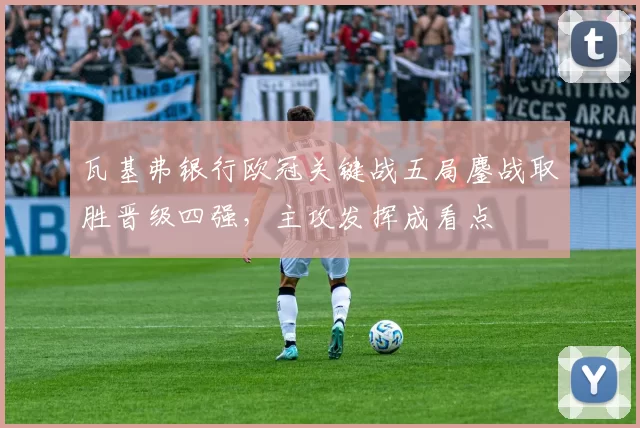 瓦基弗银行欧冠关键战五局鏖战取胜晋级四强，主攻发挥成看点