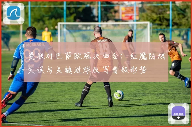 曼联对巴萨欧冠次回合:红魔防线失误与关键进球改写晋级形势