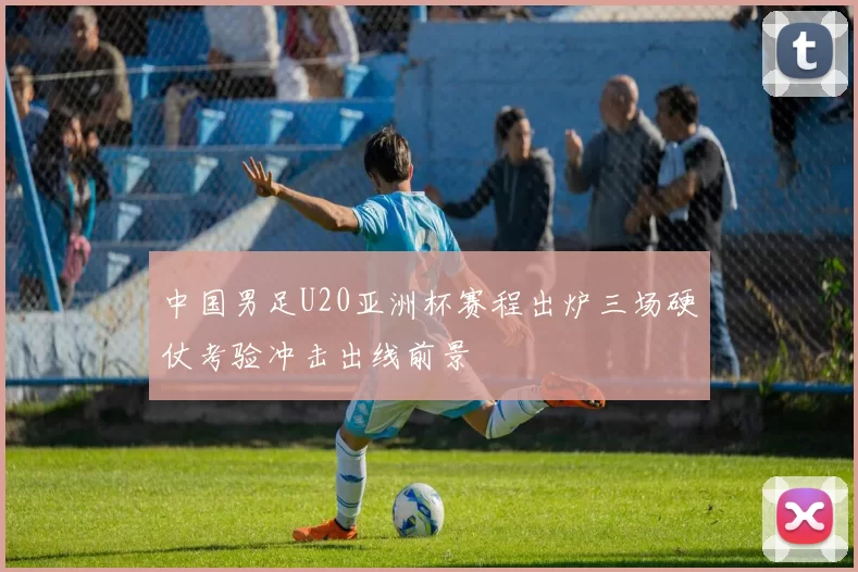 中国男足U20亚洲杯赛程出炉三场硬仗考验冲击出线前景