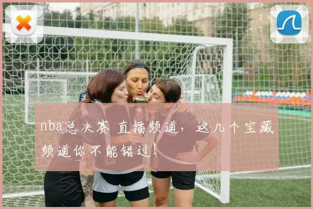 nba总决赛 直播频道,这几个宝藏频道你不能错过!